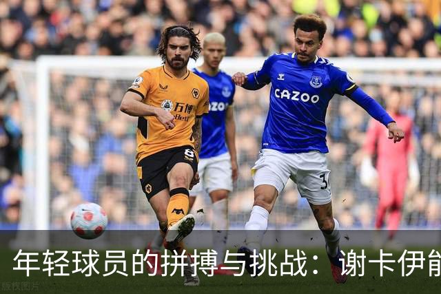 年轻球员的拼搏与挑战：谢卡伊能否进入大名单？