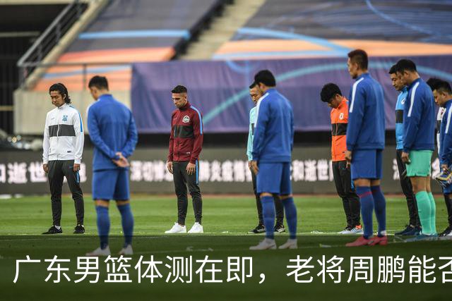 广东男篮体测在即，老将周鹏能否顺利通过成焦点